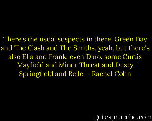There's the usual suspects in there, Green Day and The Clash and The Smiths, yeah, but there's also Ella and Frank, even Dino, some Curtis Mayfield and Minor Threat and Dusty Springfield and Belle  - Rachel Cohn