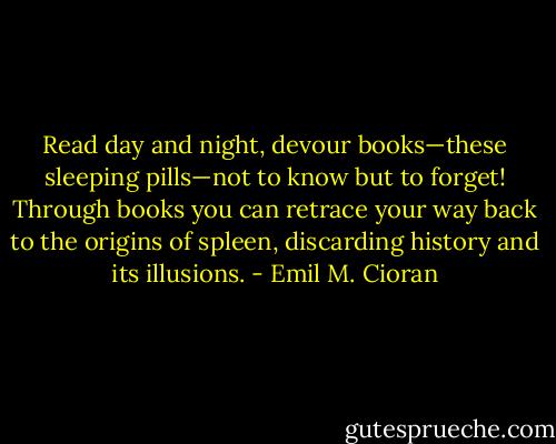 Read day and night, devour books—these sleeping pills—not to know but to forget! Through books you can retrace your way back to the origins of spleen, discarding history and its illusions. - Emil M. Cioran