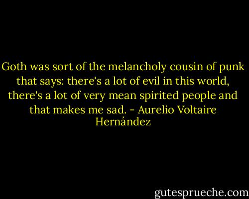 Goth was sort of the melancholy cousin of punk that says: there's a lot of evil in this world, there's a lot of very mean spirited people and that makes me sad. - Aurelio Voltaire Hernández