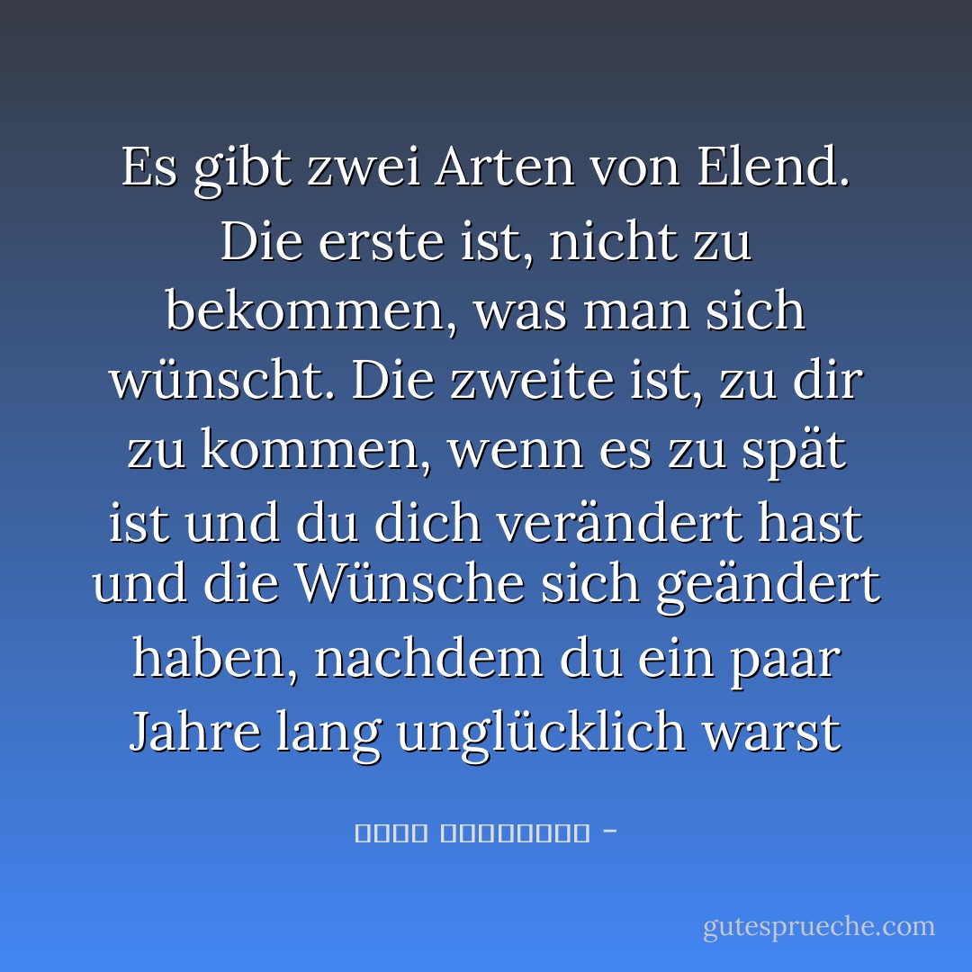 Es gibt zwei Arten von Elend. Die erste ist, nicht zu bekommen, was man sich wünscht. Die zweite ist, zu dir zu kommen, wenn es zu spät ist und du dich verändert hast und die Wünsche sich geändert haben, nachdem du ein paar Jahre lang unglücklich warst - أحلام مستغانمي<