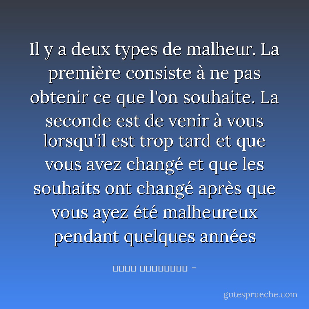 Il y a deux types de malheur. La première consiste à ne pas obtenir ce que l'on souhaite. La seconde est de venir à vous lorsqu'il est trop tard et que vous avez changé et que les souhaits ont changé après que vous ayez été malheureux pendant quelques années - أحلام مستغانمي