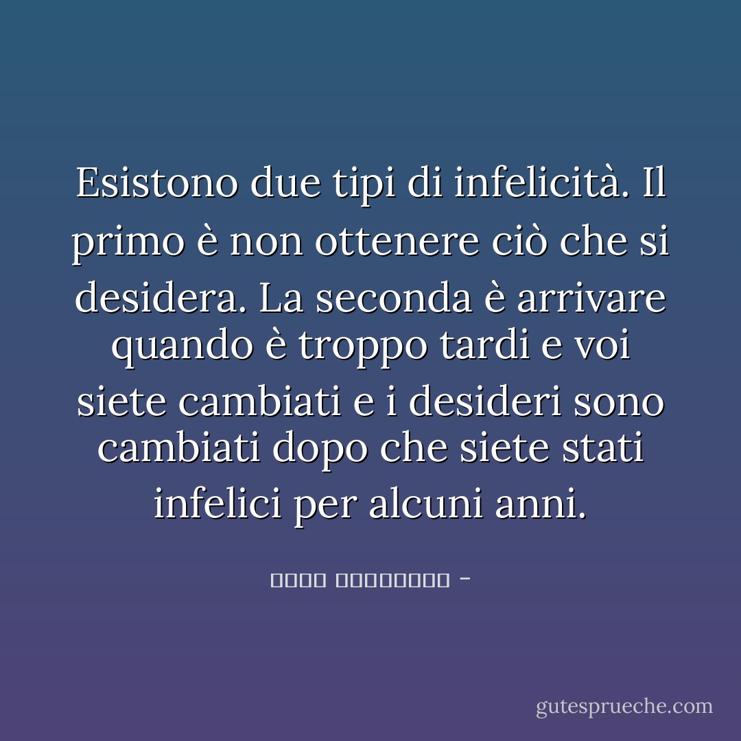Esistono due tipi di infelicità. Il primo è non ottenere ciò che si desidera. La seconda è arrivare quando è troppo tardi e voi siete cambiati e i desideri sono cambiati dopo che siete stati infelici per alcuni anni. - أحلام مستغانمي
