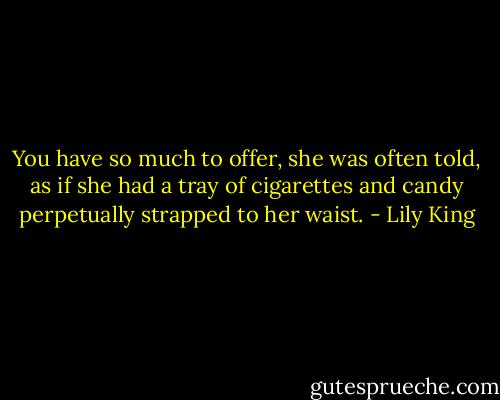 You have so much to offer, she was often told, as if she had a tray of cigarettes and candy perpetually strapped to her waist. - Lily King