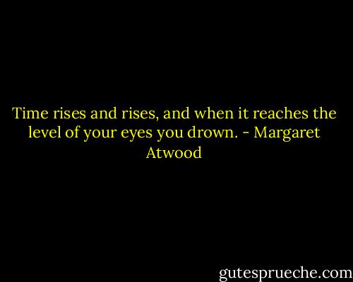 Time rises and rises, and when it reaches the level of your eyes you drown. - Margaret Atwood
