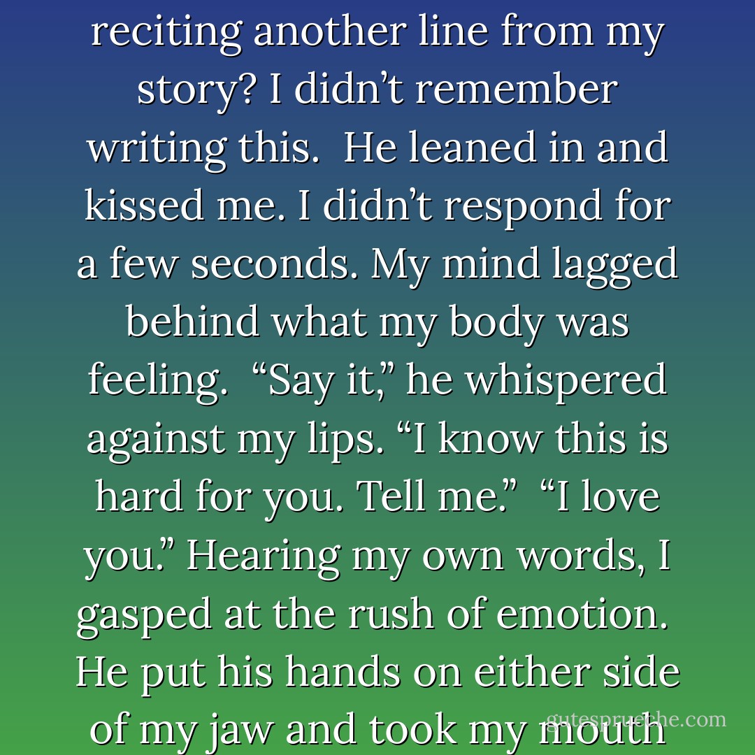 I love you.”<br /><br />I stared stupidly at him. Was he joking again, reciting another line from my story? I didn’t remember writing this.<br /><br />He leaned in and kissed me. I didn’t respond for a few seconds. My mind lagged behind what my body was feeling.<br /><br />“Say it,” he whispered against my lips. “I know this is hard for you. Tell me.”<br /><br />“I love you.” Hearing my own words, I gasped at the rush of emotion.<br /><br />He put his hands on either side of my jaw and took my mouth with his. - Jennifer Echols