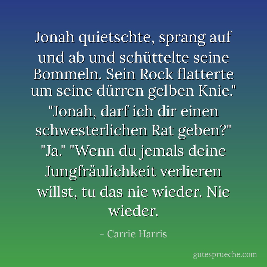 Jonah quietschte, sprang auf und ab und schüttelte seine Bommeln. Sein Rock flatterte um seine dürren gelben Knie."<br />"Jonah, darf ich dir einen schwesterlichen Rat geben?"<br />"Ja."<br />"Wenn du jemals deine Jungfräulichkeit verlieren willst, tu das nie wieder. Nie wieder. - Carrie Harris<