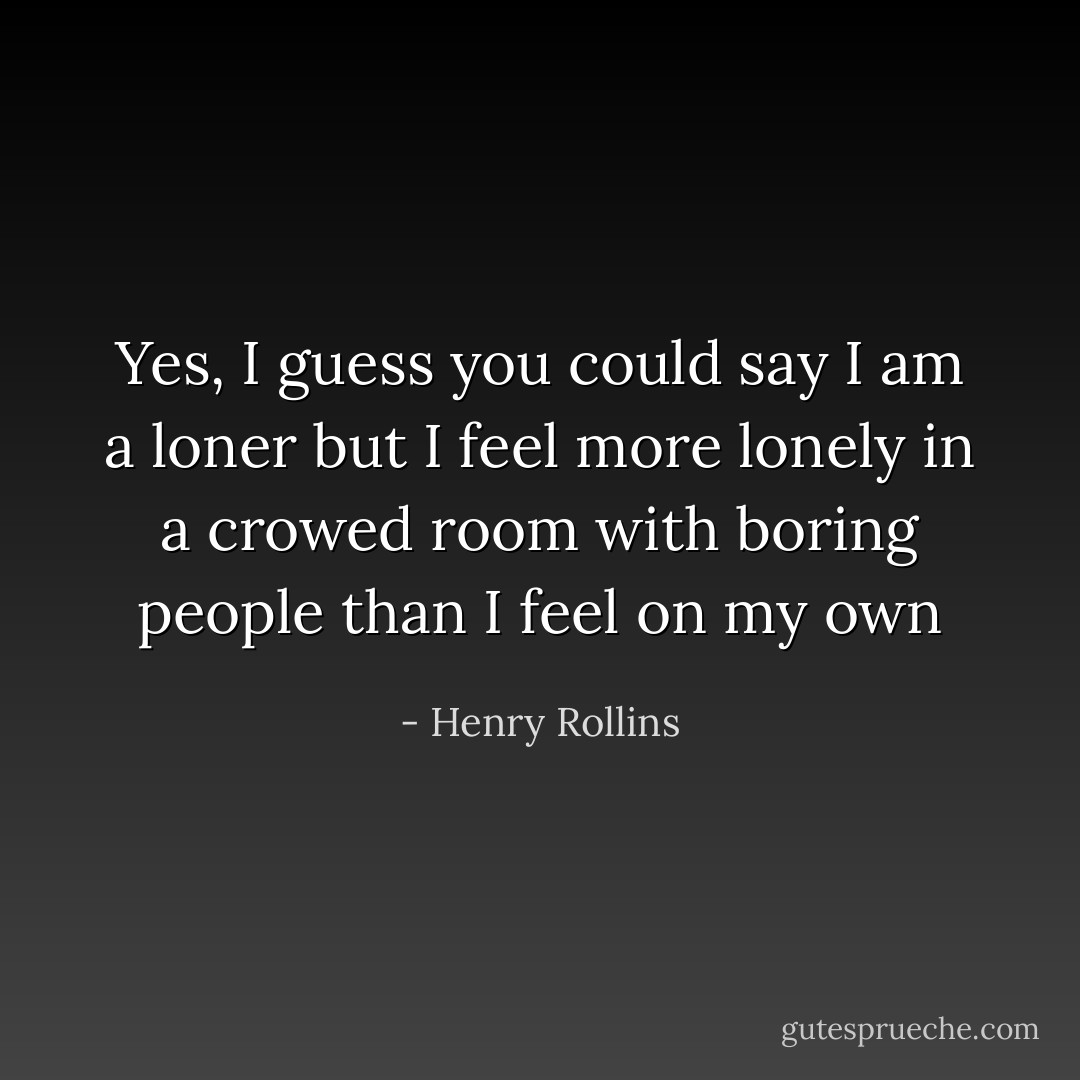 Yes, I guess you could say I am a loner<br />but I feel more lonely in a crowed room with boring people than I feel on my own - Henry Rollins