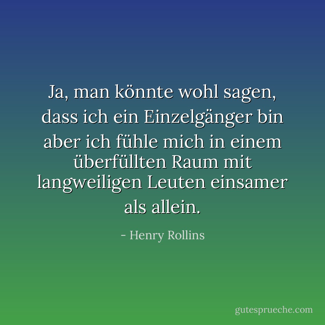 Ja, man könnte wohl sagen, dass ich ein Einzelgänger bin<br />aber ich fühle mich in einem überfüllten Raum mit langweiligen Leuten einsamer als allein. - Henry Rollins<