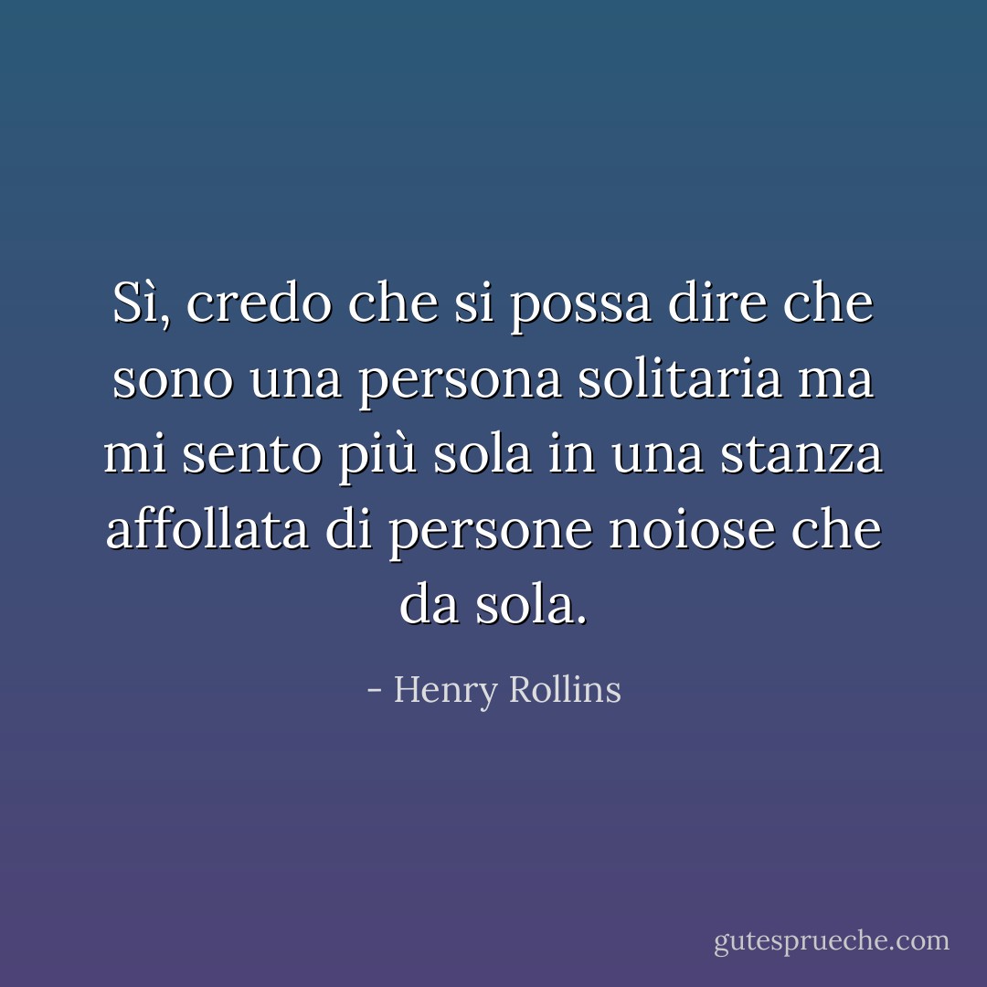 Sì, credo che si possa dire che sono una persona solitaria<br />ma mi sento più sola in una stanza affollata di persone noiose che da sola. - Henry Rollins