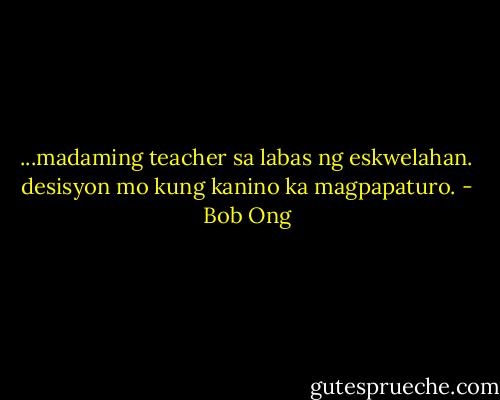 ...madaming teacher sa labas ng eskwelahan. desisyon mo kung kanino ka magpapaturo. - Bob Ong