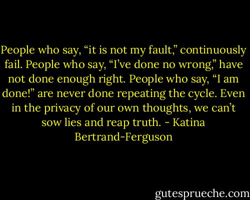 People who say, “it is not my fault,” continuously fail. People who say, “I’ve done no wrong,” have not done enough right. People who say, “I am done!” are never done repeating the cycle. Even in the privacy of our own thoughts, we can’t sow lies and reap truth. - Katina Bertrand-Ferguson