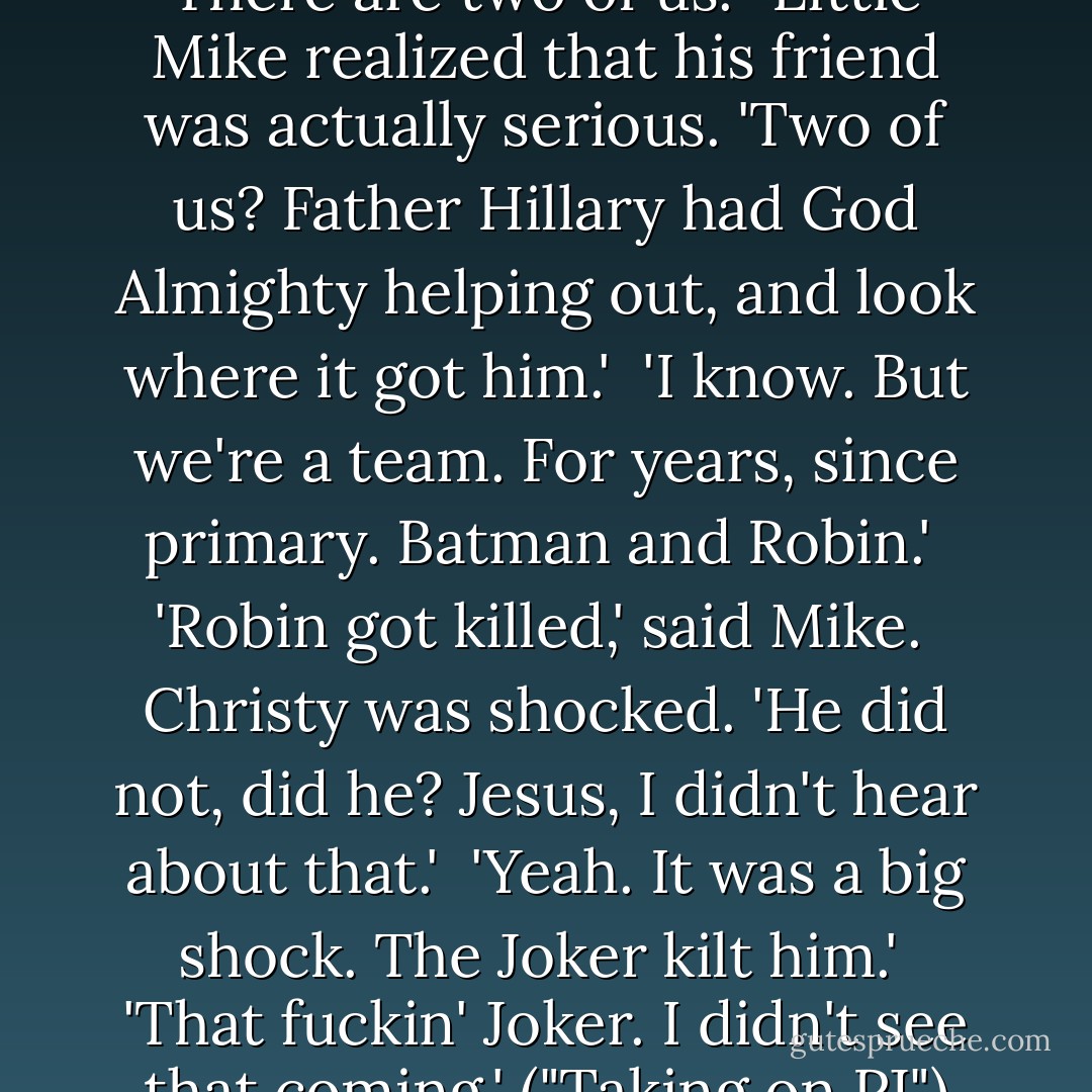 So why don't we have a go? There are two of us.'<br /><br />Little Mike realized that his friend was actually serious. 'Two of us? Father Hillary had God Almighty helping out, and look where it got him.'<br /><br />'I know. But we're a team. For years, since primary. Batman and Robin.'<br /><br />'Robin got killed,' said Mike.<br /><br />Christy was shocked. 'He did not, did he? Jesus, I didn't hear about that.'<br /><br />'Yeah. It was a big shock. The Joker kilt him.'<br /><br />'That fuckin' Joker. I didn't see that coming.' ("Taking on PJ") - Eoin Colfer