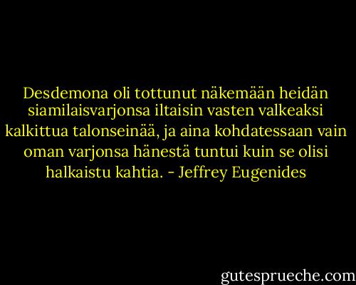 Desdemona oli tottunut näkemään heidän siamilaisvarjonsa iltaisin vasten valkeaksi kalkittua talonseinää, ja aina kohdatessaan vain oman varjonsa hänestä tuntui kuin se olisi halkaistu kahtia. - Jeffrey Eugenides
