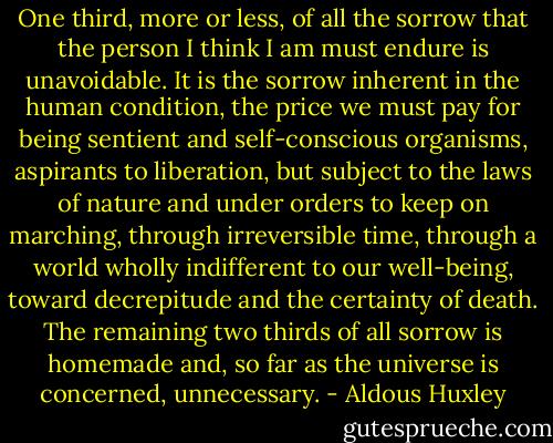 One third, more or less, of all the sorrow that the person I think I am must endure is unavoidable. It is the sorrow inherent in the human condition, the price we must pay for being sentient and self-conscious organisms, aspirants to liberation, but subject to the laws of nature and under orders to keep on marching, through irreversible time, through a world wholly indifferent to our well-being, toward decrepitude and the certainty of death. The remaining two thirds of all sorrow is homemade and, so far as the universe is concerned, unnecessary. - Aldous Huxley