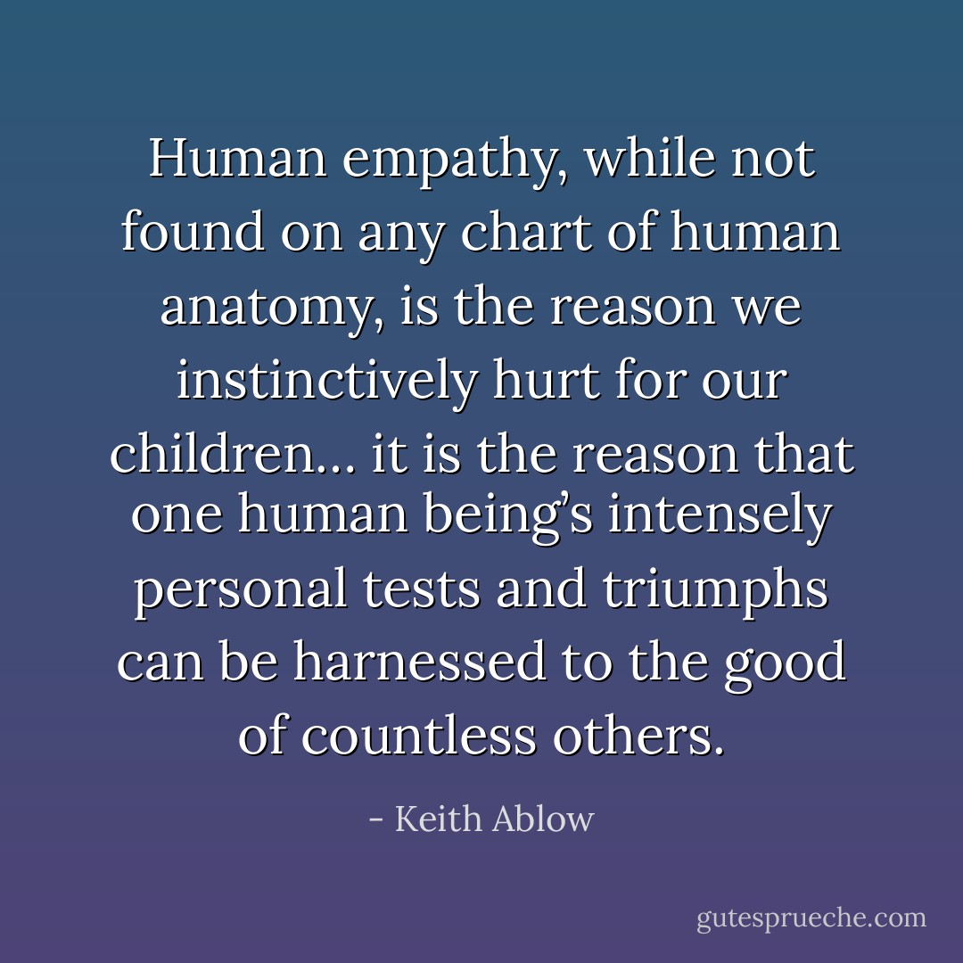 Human empathy, while not found on any chart of human anatomy, is the reason we instinctively hurt for our children… it is the reason that one human being’s intensely personal tests and triumphs can be harnessed to the good of countless others. - Keith Ablow