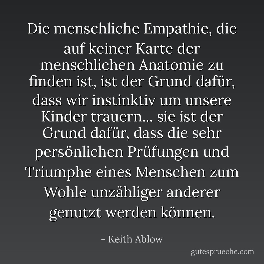Die menschliche Empathie, die auf keiner Karte der menschlichen Anatomie zu finden ist, ist der Grund dafür, dass wir instinktiv um unsere Kinder trauern... sie ist der Grund dafür, dass die sehr persönlichen Prüfungen und Triumphe eines Menschen zum Wohle unzähliger anderer genutzt werden können. - Keith Ablow<