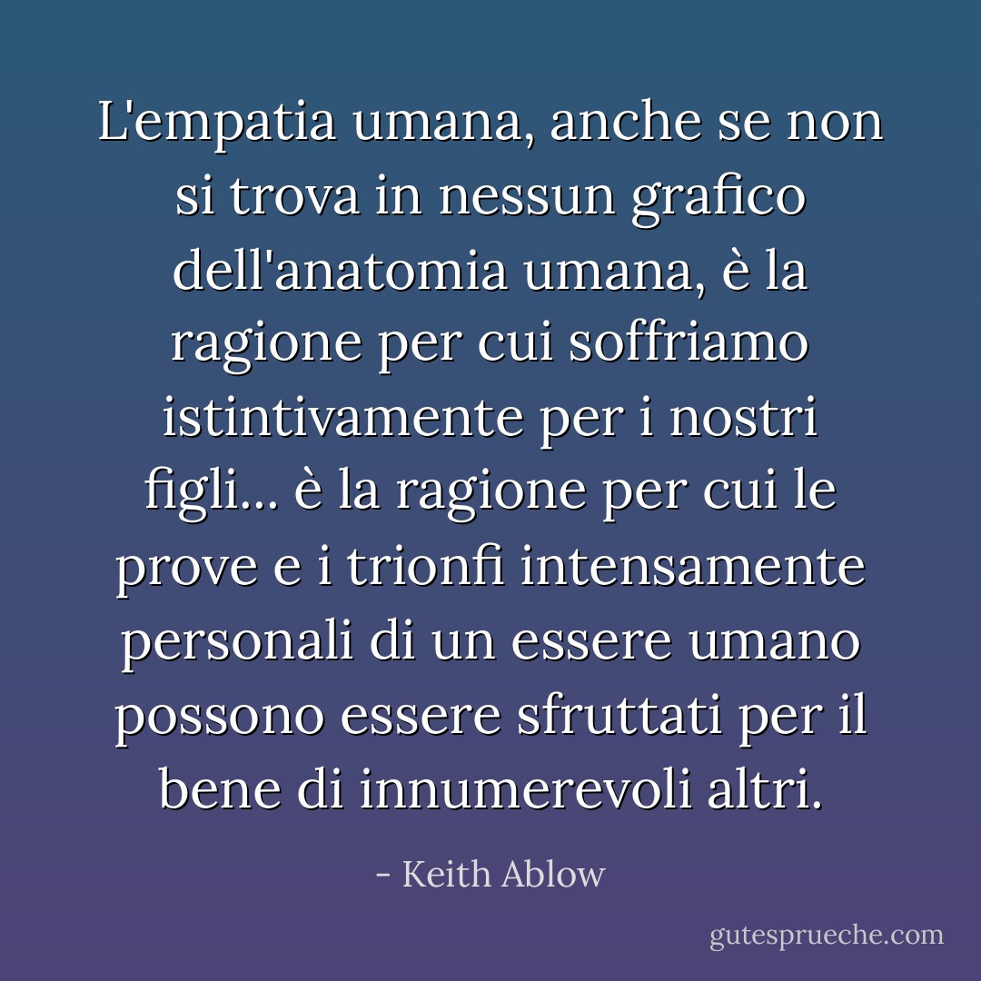 L'empatia umana, anche se non si trova in nessun grafico dell'anatomia umana, è la ragione per cui soffriamo istintivamente per i nostri figli... è la ragione per cui le prove e i trionfi intensamente personali di un essere umano possono essere sfruttati per il bene di innumerevoli altri. - Keith Ablow