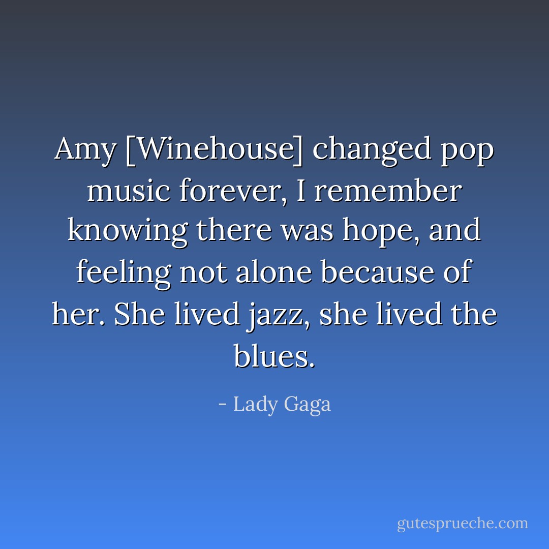 Amy [Winehouse] changed pop music forever, I remember knowing there was hope, and feeling not alone because of her. She lived jazz, she lived the blues. - Lady Gaga
