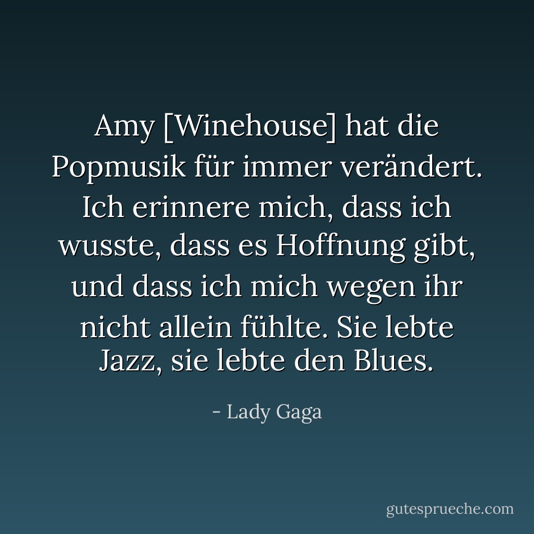 Amy [Winehouse] hat die Popmusik für immer verändert. Ich erinnere mich, dass ich wusste, dass es Hoffnung gibt, und dass ich mich wegen ihr nicht allein fühlte. Sie lebte Jazz, sie lebte den Blues. - Lady Gaga<