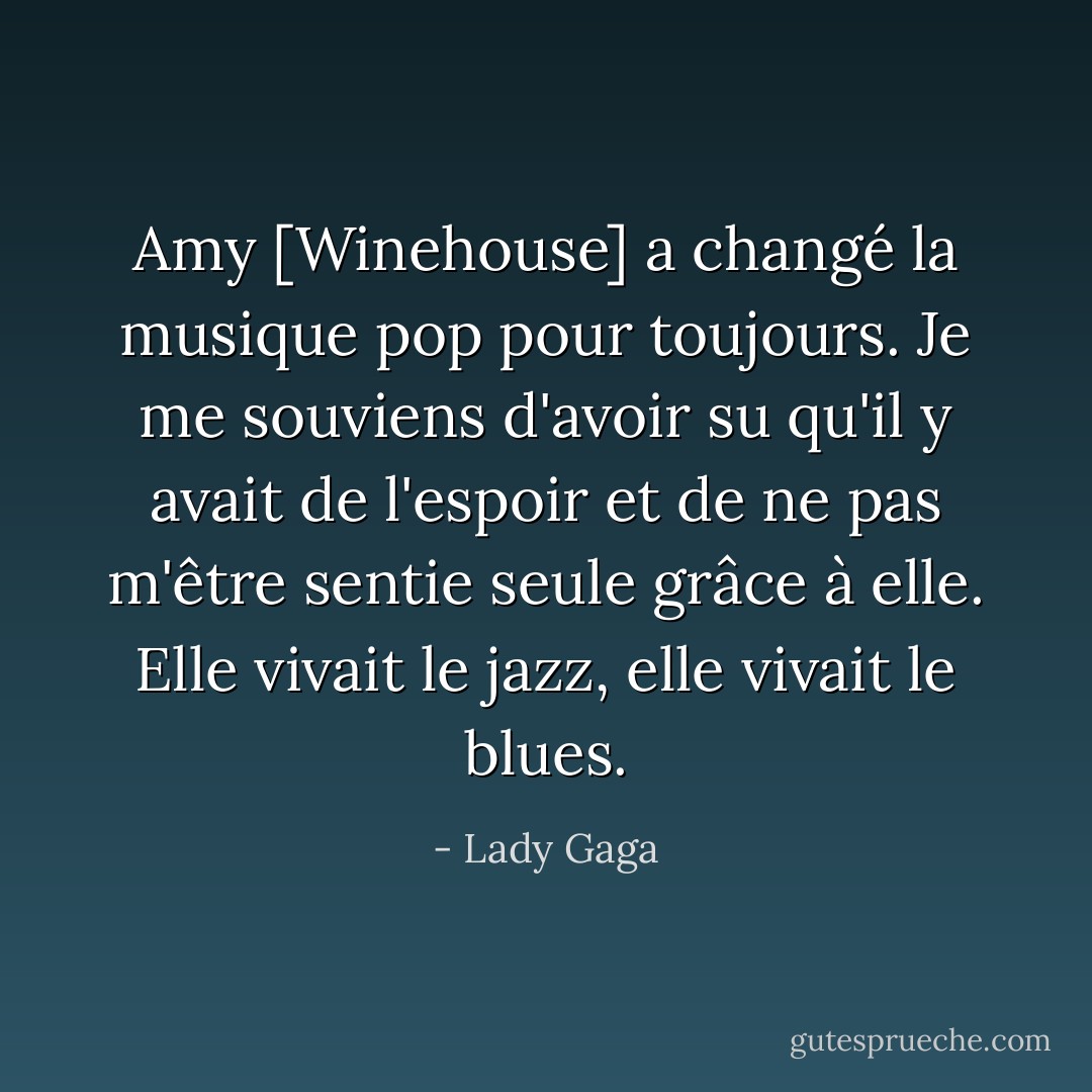 Amy [Winehouse] a changé la musique pop pour toujours. Je me souviens d'avoir su qu'il y avait de l'espoir et de ne pas m'être sentie seule grâce à elle. Elle vivait le jazz, elle vivait le blues. - Lady Gaga
