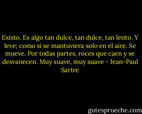 Existo. Es algo tan dulce, tan dulce, tan lento. Y leve; como si se mantuviera solo en el aire. Se mueve. Por todas partes, roces que caen y se desvanecen. Muy suave, muy suave - Jean-Paul Sartre