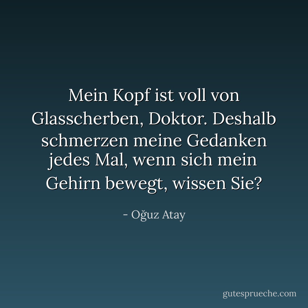 Mein Kopf ist voll von Glasscherben, Doktor. Deshalb schmerzen meine Gedanken jedes Mal, wenn sich mein Gehirn bewegt, wissen Sie? - Oğuz Atay<