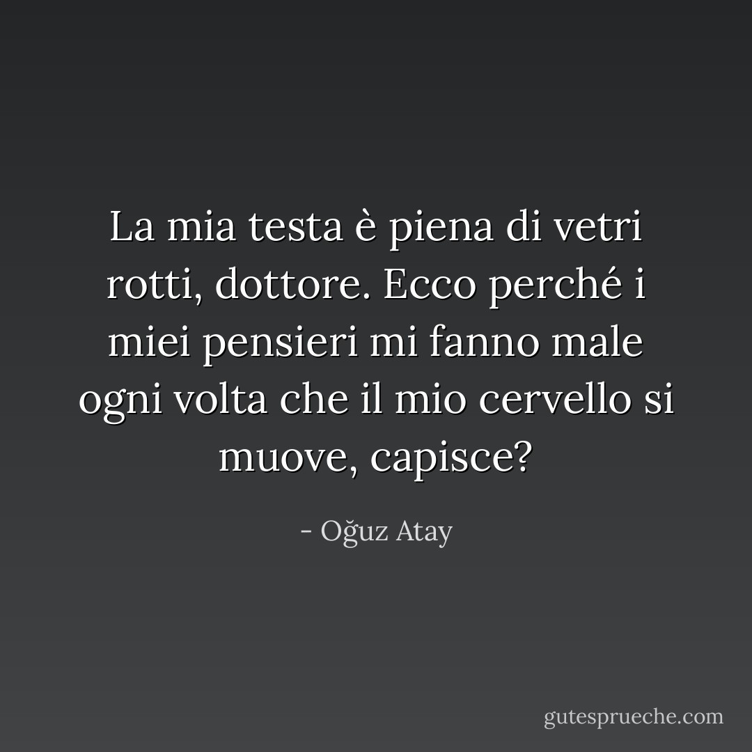 La mia testa è piena di vetri rotti, dottore. Ecco perché i miei pensieri mi fanno male ogni volta che il mio cervello si muove, capisce? - Oğuz Atay