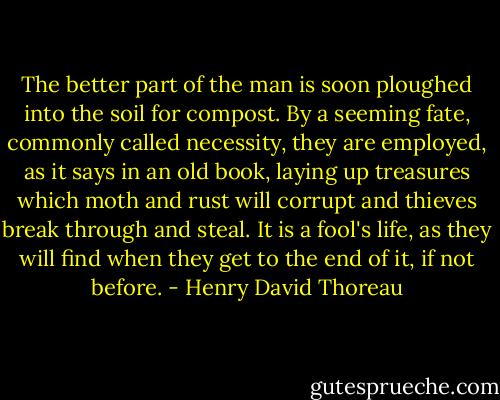 The better part of the man is soon ploughed into the soil for compost. By a seeming fate, commonly called necessity, they are employed, as it says in an old book, laying up treasures which moth and rust will corrupt and thieves break through and steal. It is a fool's life, as they will find when they get to the end of it, if not before. - Henry David Thoreau