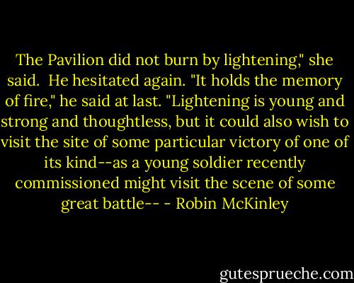 The Pavilion did not burn by lightening," she said.<br /><br />He hesitated again. "It holds the memory of fire," he said at last. "Lightening is young and strong and thoughtless, but it could also wish to visit the site of some particular victory of one of its kind--as a young soldier recently commissioned might visit the scene of some great battle-- - Robin McKinley