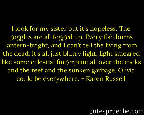 I look for my sister but it's hopeless. The goggles are all fogged up. Every fish burns lantern-bright, and I can't tell the living from the dead. It's all just blurry light, light smeared like some celestial fingerprint all over the rocks and the reef and the sunken garbage. Olivia could be everywhere. - Karen Russell