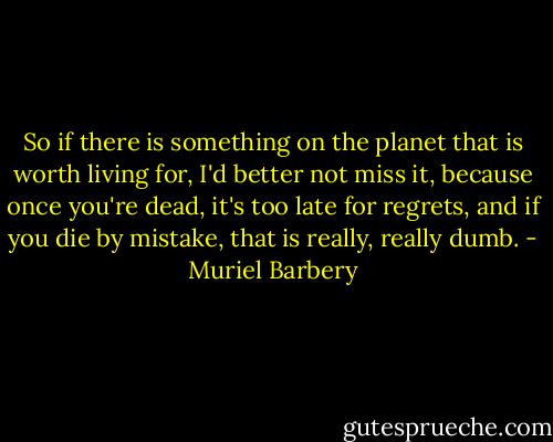So if there is something on the planet that is worth living for, I'd better not miss it, because once you're dead, it's too late for regrets, and if you die by mistake, that is really, really dumb. - Muriel Barbery