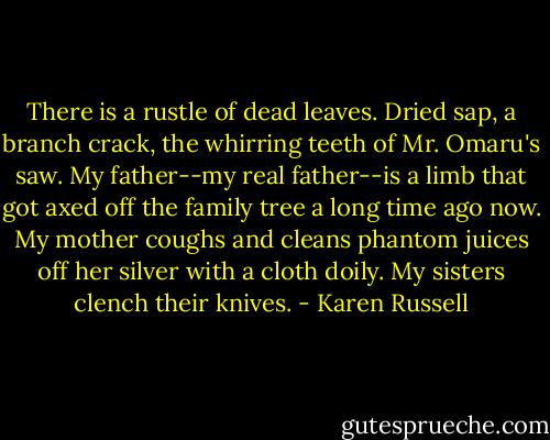 There is a rustle of dead leaves. Dried sap, a branch crack, the whirring teeth of Mr. Omaru's saw. My father--my real father--is a limb that got axed off the family tree a long time ago now. My mother coughs and cleans phantom juices off her silver with a cloth doily. My sisters clench their knives. - Karen Russell