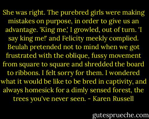 She was right. The purebred girls were making mistakes on purpose, in order to give us an advantage. 'King me,' I growled, out of turn. 'I say king me!' and Felicity meekly complied. Beulah pretended not to mind when we got frustrated with the oblique, fussy movement from square to square and shredded the board to ribbons. I felt sorry for them. I wondered what it would be like to be bred in captivity, and always homesick for a dimly sensed forest, the trees you've never seen. - Karen Russell