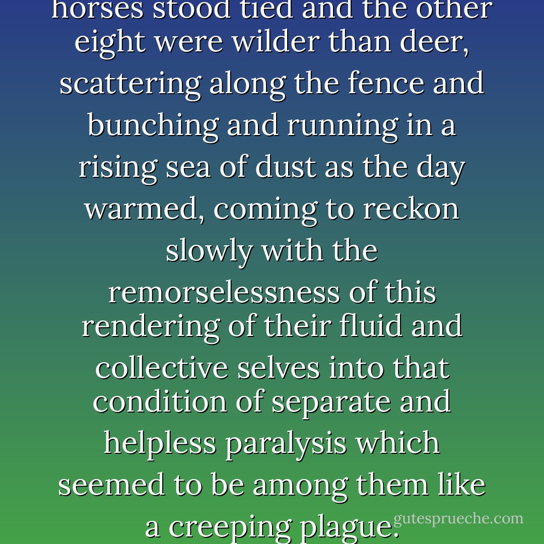 By midmorning eight of the horses stood tied and the other eight were wilder than deer, scattering along the fence and bunching and running in a rising sea of dust as the day warmed, coming to reckon slowly with the remorselessness of this rendering of their fluid and collective selves into that condition of separate and helpless paralysis which seemed to be among them like a creeping plague. - Cormac McCarthy