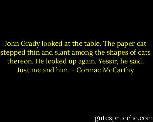 John Grady looked at the table. The paper cat stepped thin and slant among the shapes of cats thereon. He looked up again. Yessir, he said. Just me and him. - Cormac McCarthy