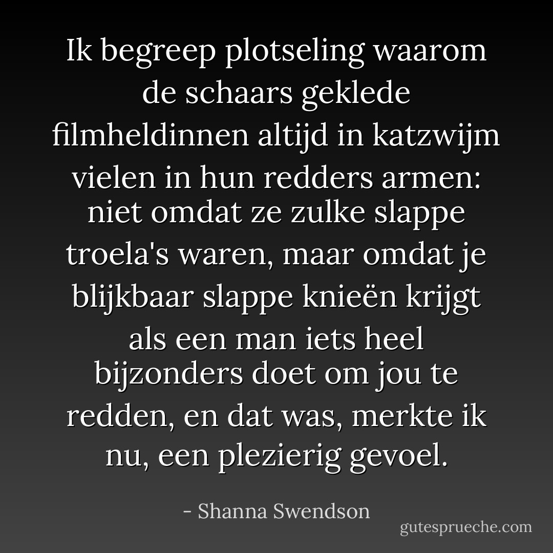 Ik begreep plotseling waarom de schaars geklede filmheldinnen altijd in katzwijm vielen in hun redders armen: niet omdat ze zulke slappe troela's waren, maar omdat je blijkbaar slappe knieën krijgt als een man iets heel bijzonders doet om jou te redden, en dat was, merkte ik nu, een plezierig gevoel. - Shanna Swendson