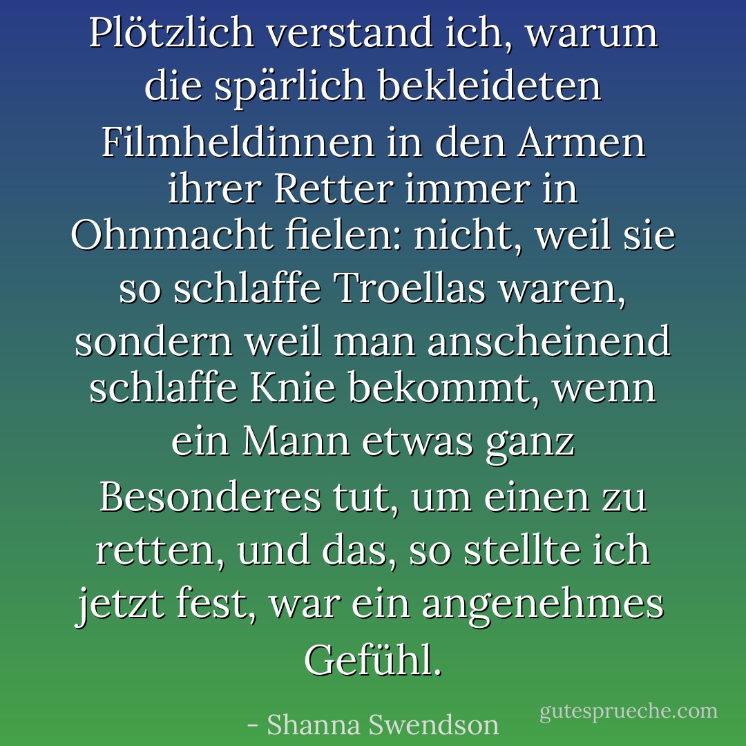 Plötzlich verstand ich, warum die spärlich bekleideten Filmheldinnen in den Armen ihrer Retter immer in Ohnmacht fielen: nicht, weil sie so schlaffe Troellas waren, sondern weil man anscheinend schlaffe Knie bekommt, wenn ein Mann etwas ganz Besonderes tut, um einen zu retten, und das, so stellte ich jetzt fest, war ein angenehmes Gefühl. - Shanna Swendson<