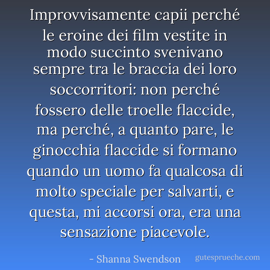 Improvvisamente capii perché le eroine dei film vestite in modo succinto svenivano sempre tra le braccia dei loro soccorritori: non perché fossero delle troelle flaccide, ma perché, a quanto pare, le ginocchia flaccide si formano quando un uomo fa qualcosa di molto speciale per salvarti, e questa, mi accorsi ora, era una sensazione piacevole. - Shanna Swendson