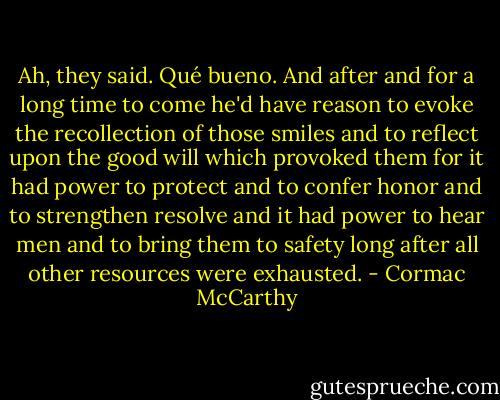 Ah, they said. Qué bueno. And after and for a long time to come he'd have reason to evoke the recollection of those smiles and to reflect upon the good will which provoked them for it had power to protect and to confer honor and to strengthen resolve and it had power to hear men and to bring them to safety long after all other resources were exhausted. - Cormac McCarthy