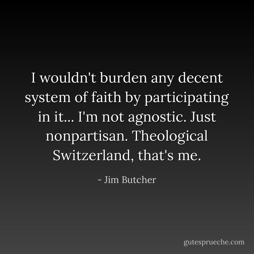 I wouldn't burden any decent system of faith by participating in it... I'm not agnostic. Just nonpartisan. Theological Switzerland, that's me. - Jim Butcher