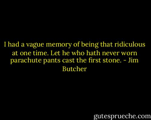 I had a vague memory of being that ridiculous at one time. Let he who hath never worn parachute pants cast the first stone. - Jim Butcher
