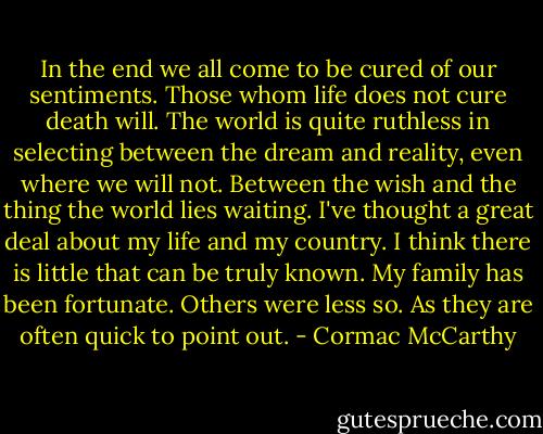 In the end we all come to be cured of our sentiments. Those whom life does not cure death will. The world is quite ruthless in selecting between the dream and reality, even where we will not. Between the wish and the thing the world lies waiting. I've thought a great deal about my life and my country. I think there is little that can be truly known. My family has been fortunate. Others were less so. As they are often quick to point out. - Cormac McCarthy