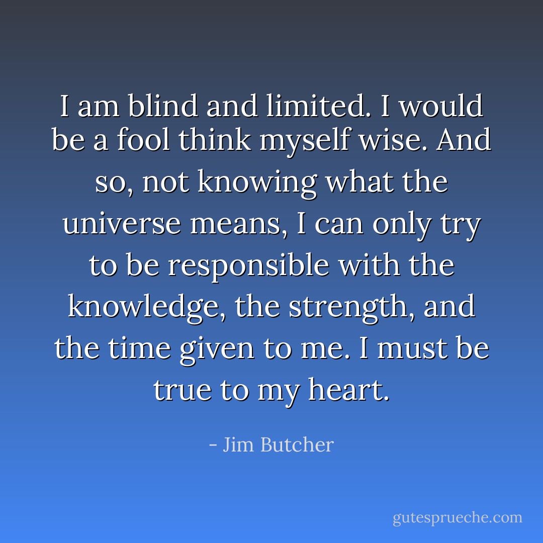 I am blind and limited. I would be a fool think myself wise. And so, not knowing what the universe means, I can only try to be responsible with the knowledge, the strength, and the time given to me. I must be true to my heart. - Jim Butcher