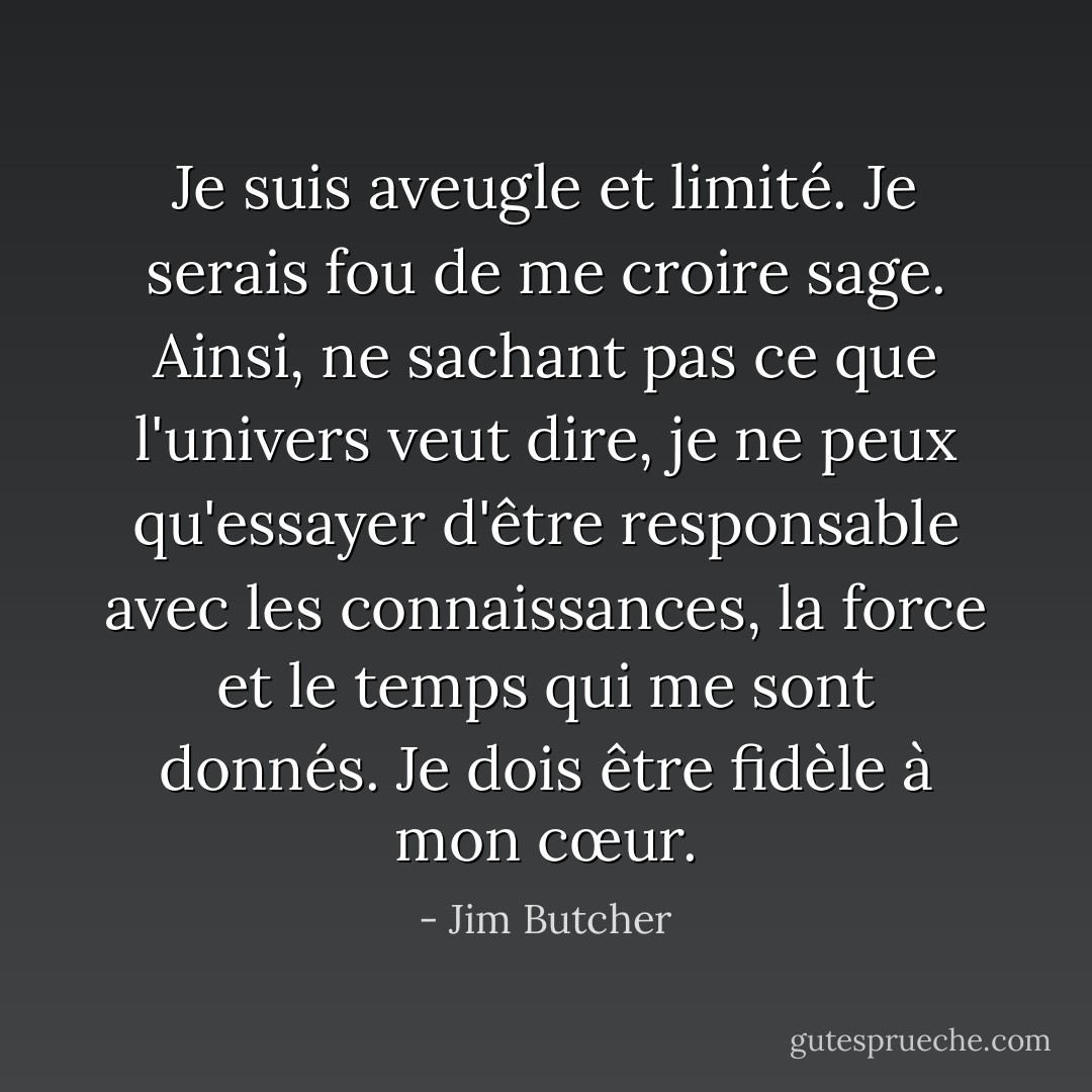 Je suis aveugle et limité. Je serais fou de me croire sage. Ainsi, ne sachant pas ce que l'univers veut dire, je ne peux qu'essayer d'être responsable avec les connaissances, la force et le temps qui me sont donnés. Je dois être fidèle à mon cœur. - Jim Butcher