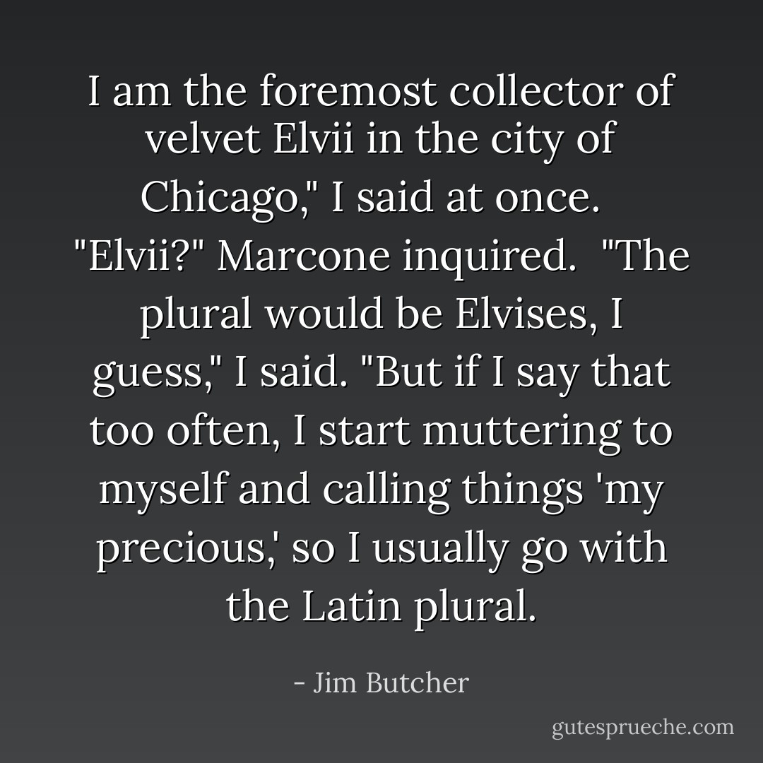I am the foremost collector of velvet Elvii in the city of Chicago," I said at once. <br /><br />"Elvii?" Marcone inquired.<br /><br />"The plural would be Elvises, I guess," I said. "But if I say that too often, I start muttering to myself and calling things 'my precious,' so I usually go with the Latin plural. - Jim Butcher