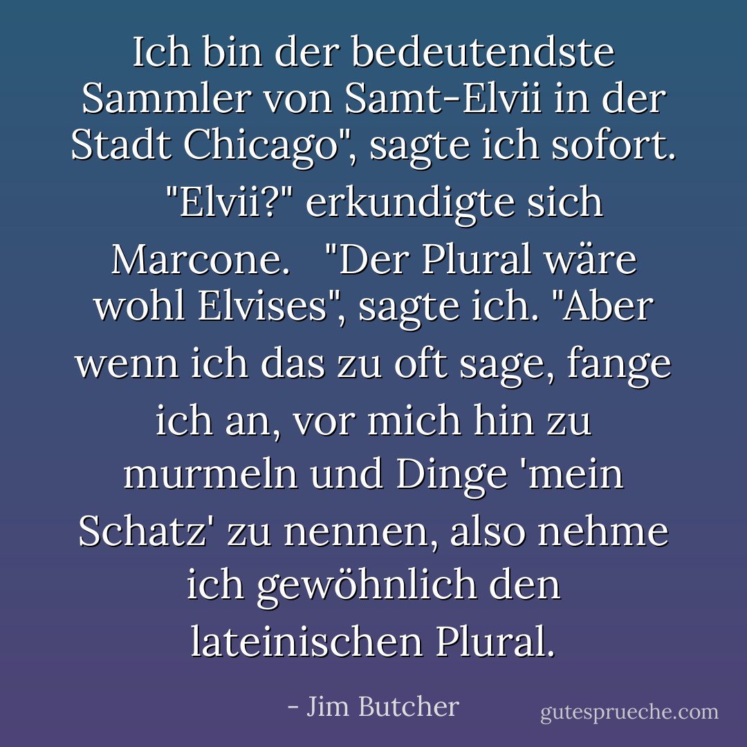 Ich bin der bedeutendste Sammler von Samt-Elvii in der Stadt Chicago", sagte ich sofort. <br /><br />"Elvii?" erkundigte sich Marcone. <br /><br />"Der Plural wäre wohl Elvises", sagte ich. "Aber wenn ich das zu oft sage, fange ich an, vor mich hin zu murmeln und Dinge 'mein Schatz' zu nennen, also nehme ich gewöhnlich den lateinischen Plural. - Jim Butcher<