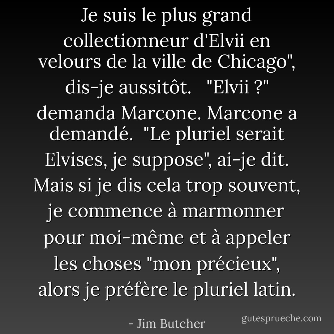 Je suis le plus grand collectionneur d'Elvii en velours de la ville de Chicago", dis-je aussitôt. <br /><br />"Elvii ?" demanda Marcone. Marcone a demandé.<br /><br />"Le pluriel serait Elvises, je suppose", ai-je dit. Mais si je dis cela trop souvent, je commence à marmonner pour moi-même et à appeler les choses "mon précieux", alors je préfère le pluriel latin. - Jim Butcher
