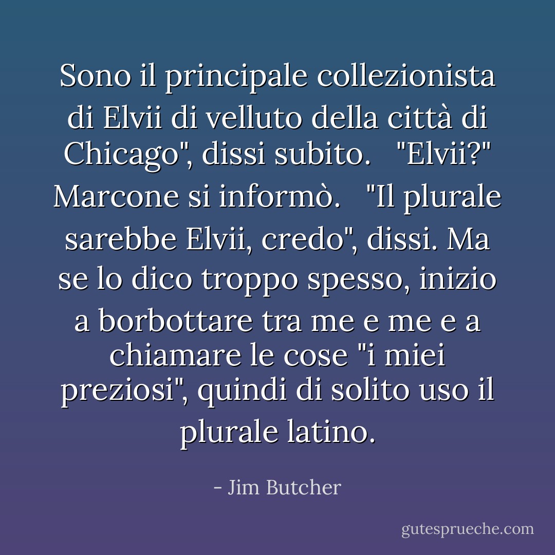 Sono il principale collezionista di Elvii di velluto della città di Chicago", dissi subito. <br /><br />"Elvii?" Marcone si informò.<br /><br /> "Il plurale sarebbe Elvii, credo", dissi. Ma se lo dico troppo spesso, inizio a borbottare tra me e me e a chiamare le cose "i miei preziosi", quindi di solito uso il plurale latino. - Jim Butcher