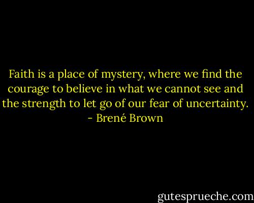 Faith is a place of mystery, where we find the courage to believe in what we cannot see and the strength to let go of our fear of uncertainty. - Brené Brown