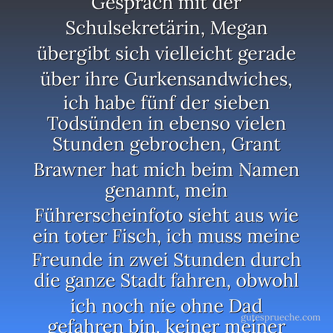 Nein, mir geht es nicht gut. Ich wurde gerade von der Theaterprobe abgezogen, bei der ich als erste vorsprechen musste, und alle bewerben sich um die gleichen Rollen, ich hatte gerade ein sehr bizarres Gespräch mit der Schulsekretärin, Megan übergibt sich vielleicht gerade über ihre Gurkensandwiches, ich habe fünf der sieben Todsünden in ebenso vielen Stunden gebrochen, Grant Brawner hat mich beim Namen genannt, mein Führerscheinfoto sieht aus wie ein toter Fisch, ich muss meine Freunde in zwei Stunden durch die ganze Stadt fahren, obwohl ich noch nie ohne Dad gefahren bin, keiner meiner Geburtstagswünsche ist bisher in Erfüllung gegangen, und jetzt kommst du mit Muffins, als wäre ich in der zweiten Klasse? Also, nein, mir geht es nicht gut. - Wendy Mass<